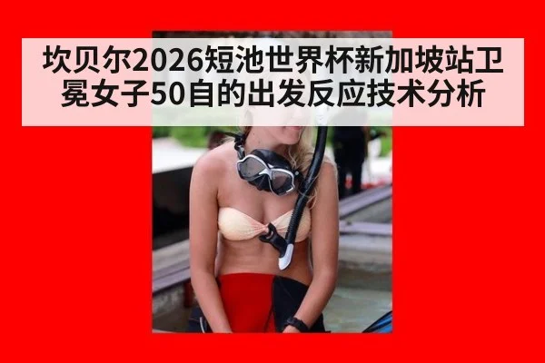 坎贝尔2026短池世界杯新加坡站卫冕女子50自的出发反应技术分析